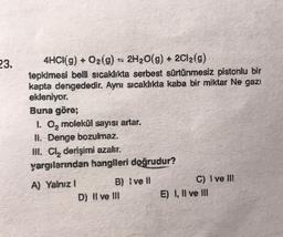 23.
4HCI(g) + O₂(g) = 2H₂O(g) + 2Cl₂(g)
tepkimesi belli sıcaklıkta serbest sürtünmesiz pistonlu bir
kapta dengededir. Aynı sıcaklıkta kaba bir miktar Ne gazı
ekleniyor.
Buna göre;
1. O₂ molekül sayısı artar.
II. Denge bozulmaz.
III. Cl₂ derişimi azalır.
yargılarından hangileri doğrudur?
A) Yalnız I
B) Ive ll
D) II ve III
C) I ve III
E) I, II ve III