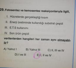 29. Fotosentez ve kemosentez reaksiyonlarıyla ilgili,
1. Hücrelerde gerçekleştiği kısım
II. Enerji üretiminde kullandığı substrat çeşidi
III. E.T.S kullanımı
IV. Son ürün çeşidi
verilenlerden hangileri her zaman aynı olmayabi-
lir?
A) Yalnız I
B) Yalnız III C) II, III ve IV
E) I, II ve IV
D) I ve III