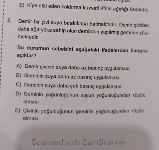 5.
E) K'ye etki eden kaldırma kuvveti K'nin ağırlığı kadardır.
Demir bir çivi suya bırakılınca batmaktadır. Demir çividen
daha ağır yüke sahip olan demirden yapılmış gemi ise yüz-
mektedir.
Bu durumun sebebini aşağıdaki ifadelerden hangisi
açıklar?
A) Demi