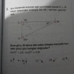 3. Aynı düzlemde bulunan eşit uzunluktaki paralel K, L, M
iletken tellerinden sırasıyla 25i,16i, i akımları geçmek-
tedir.
A)
16i
LOJ
9
K
--
251
1
Buna göre; M teline etki eden bileşke manyetik kuv-
vetin yönü için hangisi doğrudur?
(sin37° = 0,6, cos37° = 0,8)
TB)
3701-M
C) D) EX