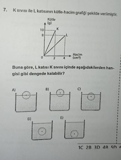 7.
K SIVISI ile L katısının kütle-hacim grafiği şekilde verilmiştir.
A)
Kütle
(g)
K
10
8
#
2
Buna göre, L katısı K Sıvısı içinde aşağıdakilerden han-
gisi gibi dengede kalabilir?
D)
Hacim
(cm³)
B)
O
1C 2B 3D 4R 5D F