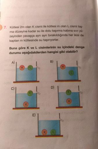 7. Kütlesi 2m olan K cismi ile kütlesi m olan L cismi taş-
ma düzeyine kadar su ile dolu taşırma kabına sıvı yü-
zeyinden yavaşça ayrı ayrı bırakıldığında her ikisi de
kaptan m kütlesinde su taşırıyorlar.
Buna göre K ve L cisimlerinin su içindeki denge
dur