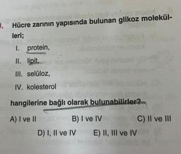 clared nabsplo
nes siglo Ilipli els es
. Hücre zarının yapısında bulunan glikoz molekül-
leri;
I. protein,
II. lipit,
III. selüloz,
IV. kolesterol
Kabi
por leay ninsani
obuhelenevails obbe
hangilerine bağlı olarak bulunabilirler?
A) I ve IIbenax 010 B) I ve IV
DISUN (@
C) II ve III
D) I, II ve IVE) II, III ve IV N