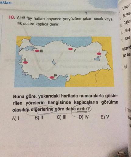 akları
10. Aktif fay hatları boyunca yeryüzüne çıkan sıcak veya
ilık sulara kaplica denir.
IV
Buna göre, yukarıdaki haritada numaralarla göste-
rilen yörelerin hangisinde kaplıcaların görülme
olasılığı diğerlerine göre daha azdır?
A) I
B) II
C) III
D) IV
E