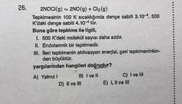 26.
2NOCI(g) 2NO(g) + Cl₂(g)
Tepkimesinin 100 K sıcaklığında denge sabiti 3.10-4, 500
K'daki denge sabiti 4.10-4 tür.
Buna göre tepkime ile ilgili,
I. 500 K'deki molekül sayısı daha azdır.
II. Endotermik bir tepkimedir.
III. İleri tepkimenin aktivasyon enerjisi, geri tepkimeninkin-
den büyüktür.
yargılarından hangileri doğrudur?
A) Yalnız 1
S
B) I ve II
D) II ve III
C) I ve III
E) I, II ve III