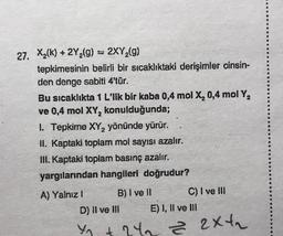 27. X₂(k) + 2Y₂(g) = 2XY₂(g)
tepkimesinin belirli bir sıcaklıktaki derişimler cinsin-
den denge sabiti 4'tür.
Bu sıcaklıkta 1 L'lik bir kaba 0,4 mol X₂ 0,4 mol Y₂
ve 0,4 mol XY₂ konulduğunda;
1. Tepkime XY₂ yönünde yürür.
II. Kaptaki toplam mol sayısı azalır.
III. Kaptaki toplam basınç azalır.
yargılarından hangileri doğrudur?
A) Yalnız !
B) I ve ll
D) II ve III
C) I ve III
E) I, II ve III
42₁ +24₂ = 2x₂