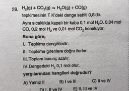 28. H₂(g) + CO₂(g) = H₂O(g) + CO(g)
tepkimesinin T K'deki denge sabiti 0,8'dir.
Aynı sıcaklıkta kapali bir kaba 0,1 mol H₂O. 0,04 mol
CO, 0,2 mol H₂ ve 0,01 mol CO₂ konuluyor.
Buna göre;
1. Tepkime dengededir.
II. Tepkime girenlere doğru ilerler.
III. Toplam basınç azalır.
IV.Dengedeki H₂ 0,1 mol olur.
yargılarından hangileri doğrudur?
A) Yalnız II
B) I ve Ill
D) 1. Il ve IV
C) II ve IV
E) II, III ve IV