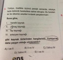 3. Türkiye, özellikle üçüncü jeolojik zamanda, oldukça
fazla tektonik hareketlere sahne olmuştur. Bu hareket-
ler ile ülkemiz arazileri kırılarak parçalanmıştır.
Buna göre,
1. karstik kaynak
II. yamaç kaynağı
III. fay kaynağı
IV. artezyen kaynağı
gibi kaynak türlerinden hangilerinin Türkiye'de
daha yaygın olduğu söylenebilir?
A) I ve II
B) II ve IV
D) Yalnız III
ens
C) Yalnız IV
E) I ve IV
6.