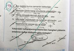 si
5-D
II
Ben değilim bunca zamandır beklediğin
Sen
Bilmezler şehrin hangi omuzlarda yükseldiğini
JARDUNGAR
Yok bu dünyada sevmek diye bir şey
IV. Nice kışlar yaşadıysam da baharları görmedim
241
WASHINDIKAN
V. Yaşamımın bir parçası acı ve keder
ANTICA
6-C 7-A
te scone
D) Il ve IV
Ghe
Yukarıdaki numaralanmış dizelerden hangileri yüklemine,
anlamına ve öge dizilişine göre özdeştir?
A) I yel
B) I ve III
OD
10
1.
+
EV ve V
Cve III