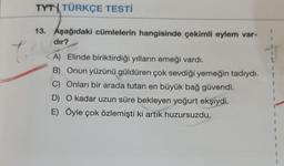 TYT TÜRKÇE TESTİ
13. Aşağıdaki cümlelerin hangisinde çekimli eylem var-
dır?
A) Elinde biriktirdiği yılların emeği vardı.
B) Onun yüzünü güldüren çok sevdiği yemeğin tadıydı.
C) Onları bir arada tutan en büyük bağ güvendi.
D) O kadar uzun süre bekleyen yoğurt ekşiydi.
E) Öyle çok özlemişti ki artık huzursuzdu.
1
f