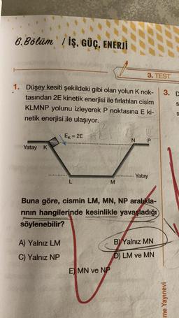 6.Bölüm İŞ, GÜÇ, ENERJİ
1. Düşey kesiti şekildeki gibi olan yolun K nok-
tasından 2E kinetik enerjisi ile fırlatılan cisim
KLMNP yolunu izleyerek P noktasına E ki-
netik enerjisi ile ulaşıyor.
Yatay K
Ek=2E
A) Yalnız LM
C) Yalnız NP
L
M
E MN ve NP
3. TEST
A
N P
Buna göre, cismin LM, MN, NP aralıkla-
rının hangilerinde kesinlikle yavaşladığı
söylenebilir?
Yatay
BY Yalnız MN
D) LM ve MN
3. D
S
ime Yayınevi