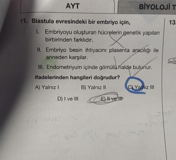 AYT
11. Blastula evresindeki bir embriyo için,
1. Embriyoyu oluşturan hücrelerin genetik yapıları
birbirinden farklıdır.
BİYOLOJİ T
II. Embriyo besin ihtiyacını plasenta aracılığı ile
anneden karşılar.
III. Endometriyum içinde gömülü halde bulunur.
ifadele