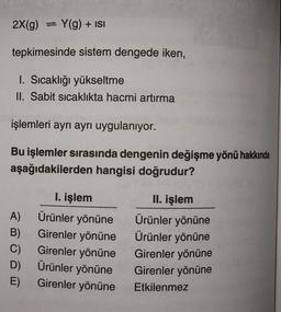 2X(g) Y(g) + ISI
tepkimesinde sistem dengede iken,
1. Sıcaklığı yükseltme
II. Sabit sıcaklıkta hacmi artırma
işlemleri ayrı ayrı uygulanıyor.
Bu işlemler sırasında dengenin değişme yönü hakkında
aşağıdakilerden hangisi doğrudur?
A)
B)
C)
D)
E)
I. işlem
Ürünler yönüne
Girenler yönüne
Girenler yönüne
Ürünler yönüne
Girenler yönüne
II. işlem
Ürünler yönüne
Ürünler yönüne
Girenler yönüne
Girenler yönüne
Etkilenmez