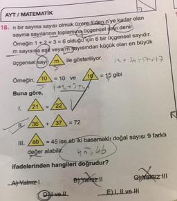 AYT/ MATEMATİK
18. n bir sayma sayısı olmak üzere -1'den n'ye kadar olan
sayma sayılarının toplamına üçgensel sayı denir.
Örneğin 1+2+3 = 6 olduğu için 6 bir üçgensel sayıdır.
m sayısına eşit veyam şayısından küçük olan en büyük
ile gösteriliyor.
üçgensel sayi
Örneğin, /10
Buna göre,
1.
21 =
IL 36
III.
= 10 ve
1+2+3+4
/22 V
A) Yalnızl
+ 37 = 72
ab
değer alabilir.
16
Divell
1^ +34+5+6+7
= 45 ise ab iki basamaklı doğal sayısı 9 farklı
45, 46
ifadelerinden hangileri doğrudur?
B) Yalnız II
= 15 gibi
C) Yalnız III
E) I, II ve II
N