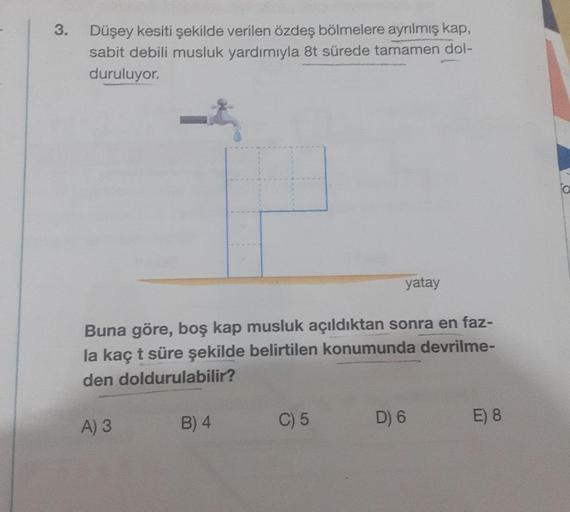 3.
Düşey kesiti şekilde verilen özdeş bölmelere ayrılmış kap,
sabit debili musluk yardımıyla 8t sürede tamamen dol-
duruluyor.
Buna göre, boş kap musluk açıldıktan sonra en faz-
la kaç t süre şekilde belirtilen konumunda devrilme-
den doldurulabilir?
A) 3