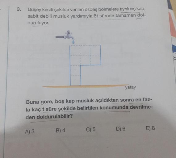 3.
Düşey kesiti şekilde verilen özdeş bölmelere ayrılmış kap,
sabit debili musluk yardımıyla 8t sürede tamamen dol-
duruluyor.
Buna göre, boş kap musluk açıldıktan sonra en faz-
la kaç t süre şekilde belirtilen konumunda devrilme-
den doldurulabilir?
A) 3
