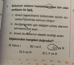 ell
3.
Solunum sistemi hastalıklarından biri olan
amfizem ile ilgili,
I. Alveol keseciklerini birbirinden ayıran du-
varların yıkılması sonucu oluşur.
II. Akciğerlerdeki gaz değişim yüzey alanının
artmasına yol açar.
III. Alveol duvarlarının elastik özelliği azalır.
bilgilerinden hangileri doğrudur?
A) Yalnız I
B) I ve II
D) II ve III
C) ve III
E) I, II ve III
6