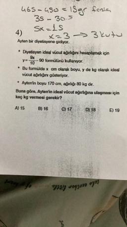 forla
465-450 = 15gr fiele,
35 - 30.5
Sx=LS
4)
Ayten bir diyetisyene gidiyor.
x=33 kutu
* Diyetisyen ideal vücut ağırlığını hesaplamak için
9x
y=. 90 formülünü kullanıyor.
10
* Bu formülde x cm olarak boyu, y de kg olarak ideal
vücut ağırlığını gösteriyor.
* Ayten'in boyu 170 cm, ağırlığı 80 kg dır.
Buna göre, Ayten'in ideal vücut ağırlığına ulaşması için
kaç kg vermesi gerekir?
A) 15 B) 16
24Day #fo
C) 17
on
D) 18
E) 19