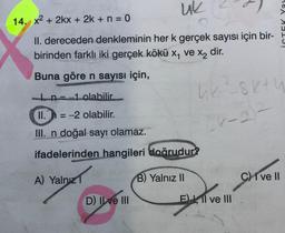 uk
14. x² + 2kx + 2k + n = 0
II. dereceden denkleminin her k gerçek sayısı için bir-
birinden farklı iki gerçek kökü x, ve x₂ dir.
Buna göre n sayısı için,
In-1 olabilir.
II. = -2 olabilir.
III. n doğal sayı olamaz.
ifadelerinden hangileri doğrudur?
A) Yalnızl
B) Yalnız II
D) II ve III
hk ²8k+h
24-22
El ve III
C) ve Il