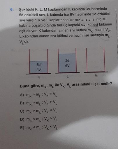 6.
Şekildeki K, L, M kaplarından K kabında 3V hacminde
5d özkütleli SIVI, L kabında ise 6V hacminde 2d özkütleli
SIVI vardır. K ve L kaplarından bir miktar sıvı alınıp M
kabına boşaltıldığında her üç kaptaki sıvı kütlesi birbirine
eşit oluyor. K kabından a