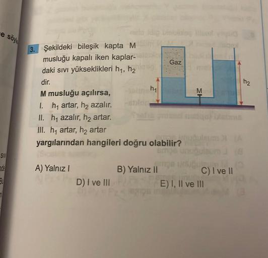 e söyle
SIV
nde
3.
3. Şekildeki bileşik kapta M
musluğu kapalı iken kaplar-
daki sıvı yükseklikleri h₁, h₂
dir.
M musluğu açılırsa,
I. h₁ artar, h₂ azalır.
II. h₁ azalır, h₂ artar.
III. h₁ artar, h₂ artar
h₁
A) Yalnız I
APD) I ve III
yargılarından hangiler