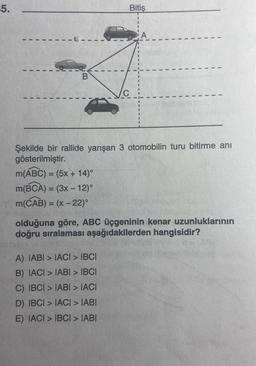 15.
1
I
I
I
1
B
m(ABC) = (5x + 14)°
m(BCA) = (3x - 12)°
m(CAB) = (x - 22)°
Bitiş
A
A) IABI>IACI > IBCI
B) IACI > IABI > IBCI
C) IBCI > IABI > IACI
D) IBCI>IACI > IABI
E) IACI > IBCI > IABI
I
1
I
1
1
Şekilde bir rallide yarışan 3 otomobilin turu bitirme anı
gösterilmiştir.
1
1
olduğuna göre, ABC üçgeninin kenar uzunluklarının
doğru sıralaması aşağıdakilerden hangisidir?