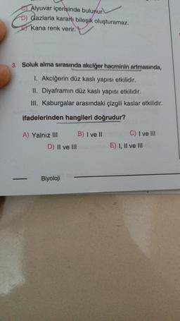 Alyuvar içerisinde bulunur.
D) Gazlarla kararı bileşik oluşturamaz.
Kana renk verir.
3. Soluk alma sırasında akciğer hacminin artmasında,
1. Akciğerin düz kaslı yapısı etkilidir.
II. Diyaframın düz kaslı yapısı etkilidir.
III. Kaburgalar arasındaki çizgili kaslar etkilidir.
ifadelerinden hangileri doğrudur?
A) Yalnız III
➖➖➖➖➖➖➖➖➖➖➖➖➖➖➖
B) I ve II
D) II ve IIIE) I, II ve III
C) I ve III
Biyoloji