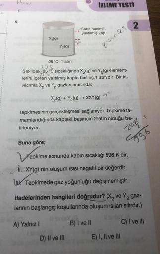 5.
(2)
X₂(g)
Y₂(g)
25 °C, 1 atm
A) Yalnız I
İZLEME TESTİ
Sabit hacimli,
yalıtılmış kap
198
Şekildeki 25 °C sıcaklığında X₂(g) ve Y₂(g) element-
lerini içeren yalıtılmış kapta basınç 1 atm dir. Bir kı-
vılcımla X₂ ve Y₂ gazları arasında;
X₂(g) +Y₂(g) → 2XY 