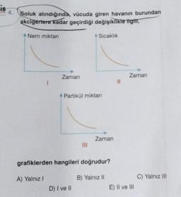 IS
Soluk alındığında, vücuda giren havanın burundan
akciğerlere kadar geçirdiği değişiklikle tigit,
Nem miktarı
I
A) Yalnız I
Zaman
Partikül miktarı
Sıcaklık
|||
D) I ve II
grafiklerden hangileri doğrudur?
B) Yalnız II
Zaman
||
Zaman
E) II ve III
C) Yalnız III