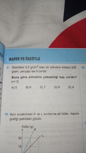 MADDE VE ÖZKÜTLE
9. Özkütlesi 0,5 g/cm³ olan bir silindirin kütlesi 225
gram, yarıçapı ise 5 cm'dir.
Buna göre silindirin yüksekliği kaç cm'dir?
(n=3)
A) 5
10. Aynı sıcaklıktaki K ve L sıvılarına ait kütle -hacim
grafiği şekildeki gibidir.
30
B) 6 C) 7 D) 