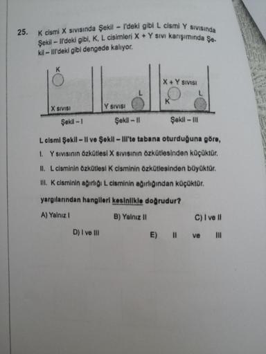 25.
K cismi X SIVIsında Şekil - I'deki gibi L cismi Y SIVISında
Şekil-ll'deki gibi, K, L cisimleri X + Y sıvı karışımında Şe-
kil-Ill'deki gibi dengede kalıyor.
K
X SIVISI
Şekil -1
Y SIVISI
Şekil - III
L cismi Şekil - Il ve Şekil - Ill'te tabana oturduğuna