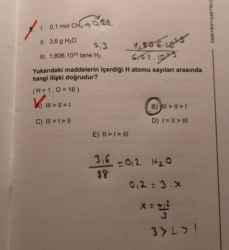 Zor
1. 0,1 mol CH4
II. 3,6 g H₂O
III. 1,806.1023 tane H₂
Yukarıdaki maddelerin içerdiği H atomu sayıları arasında
hangi ilişki doğrudur?
(H = 1,0 = 16)
||| > || = |
C) III > | > ||
E) II >> III
1.506-1815
6,02.1023
B) III >II>1
D) | = || > |||
3,6 =012 1+₂