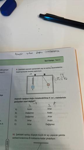 velik periyot
Olup O
niye
pr.
m A
ahin.com
Asonsör yükon doğru ivmeleniyorso
9. Şekildeki asansör içerisindeki yay ve sarkaç düzeneklerine
basit harmonik hareket yaptırılıyor.
Fire FAN
A)
B)
C)
D)
E)
K
TK
Azalır
İleri Kamp: Test 2
Asansör aşağıya doğru ivm