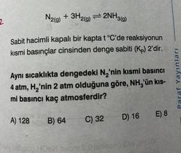 2.
N2(g) + 3H2(g)2NH3(g)
Sabit hacimli kapalı bir kapta t °C'de reaksiyonun
kısmi basınçlar cinsinden denge sabiti (Kp) 2'dir.
Aynı sıcaklıkta dengedeki N₂'nin kısmi basıncı
4 atm, H₂'nin 2 atm olduğuna göre, NH3'ün kıs-
mi basıncı kaç atmosferdir?
A) 128
B) 64
C) 32
D) 16
E) 8
Paraf Yayınları