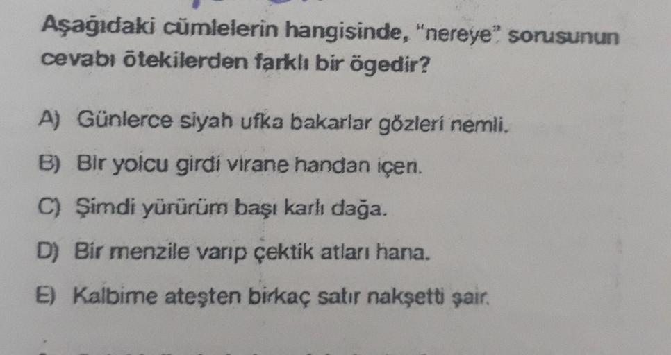 Aşağıdaki cümlelerin hangisinde, "nereye" sorusunun
cevabı ötekilerden farklı bir ögedir?
A) Günlerce siyah ufka bakarlar gözleri nemli.
B) Bir yolcu girdi virane handan içeri.
C) Şimdi yürürüm başı karlı dağa.
D) Bir menzile varıp çektik atları hana.
E) K