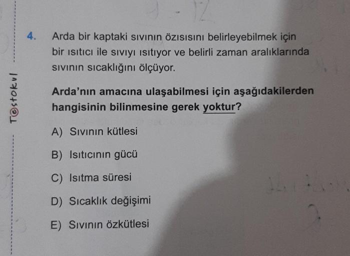 T@stokul
4.
Arda bir kaptaki sıvının Özısısını belirleyebilmek için
bir ısıtıcı ile sıvıyı Isıtıyor ve belirli zaman aralıklarında
Sıvının sıcaklığını ölçüyor.
Arda'nın amacına ulaşabilmesi için aşağıdakilerden
hangisinin bilinmesine gerek yoktur?
A) Sıvın