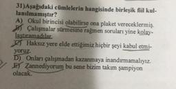 31)Aşağıdaki cümlelerin hangisinde birleşik fiil kul-
lanılmamıştır?
A) Okul birincisi olabilirse ona plaket vereceklermiş.
Çalışmalar sürmesine rağmen soruları yine kolay-
laştıramadılar.
Haksız yere elde ettiğimiz hiçbir şeyi kabul etmi-
yoruz.
D) Onları çalışmadan kazanmaya inandırmamalıyız.
E Zannediyorum bu sene bizim takım şampiyon
olacak.