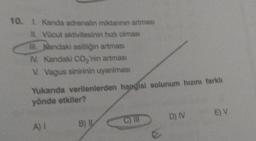 10. I. Kanda adrenalin miktarının artması
II. Vücut aktivitesinin hızlı olması
Ill. Kandaki asitliğin artması
IV. Kandaki CO₂'nin artması
V. Vagus sinirinin uyanılması
Yukanda verilenlerden hangisi solunum hızını farklı
yönde etkiler?
A) I
B) IL
C) III
D) IV
E) V