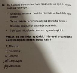 16. Bir hücrede bulunabilen bazı organeller ile ilgili özellikler
aşağıda verilmiştir.
●
●
●
●
Endositoz ile alınan besinler hücrede kullanılabilir hale
getirilir.
Ter ve tükürük bezlerinde sayıca çok fazla bulunur.
Hücresel solunumun yapıldığı organeldir.
Tüm canlı hücrelerde bulunan organel çeşididir.
Verilen bu özellikler aşağıdaki hücresel organellerle
eşleştirildiğinde hangisi boşta kalır?
A) Ribozom
B) Kloroplast
2) Lizozom
Golgi aygıtı
Mitokondri