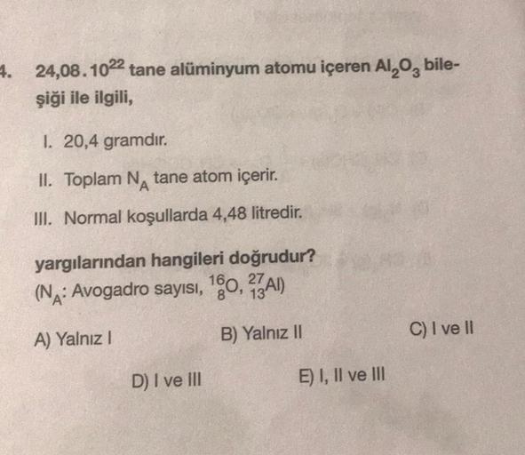 4. 24,08.1022 tane alüminyum atomu içeren Al₂O, bile-
şiği ile ilgili,
1. 20,4 gramdır.
II. Toplam N tane atom içerir.
III. Normal koşullarda 4,48 litredir.
yargılarından hangileri doğrudur?
(NA: Avogadro sayısı, 160, 27A)
A) Yalnız I
B) Yalnız II
D) I ve