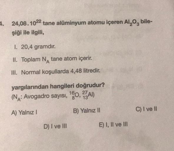 4. 24,08.1022 tane alüminyum atomu içeren Al₂O, bile-
şiği ile ilgili,
1. 20,4 gramdır.
II. Toplam N tane atom içerir.
III. Normal koşullarda 4,48 litredir.
yargılarından hangileri doğrudur?
(NA: Avogadro sayısı, 160, 27A)
A) Yalnız I
B) Yalnız II
D) I ve 