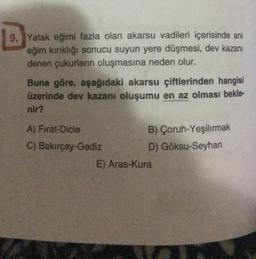 E.
9. Yatak eğimi fazla olan akarsu vadileri içerisinde ani
eğim kırıklığı sonucu suyun yere düşmesi, dev kazanı
denen çukurların oluşmasına neden olur.
Buna göre, aşağıdaki akarsu çiftlerinden hangisi
üzerinde dev kazanı oluşumu en az olması bekle-
nir?
A) Fırat-Dicle
C) Bakırçay-Gediz
B) Çoruh-Yeşilırmak
D) Göksu-Seyhan
E) Aras-Kura