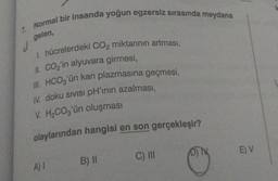 7. Normal bir insanda yoğun egzersiz sırasında meydana
gelen,
d
1. hücrelerdeki CO₂ miktarının artması,
II. CO₂'in alyuvara girmesi,
III. HCO3'ün kan plazmasına geçmesi,
IV. doku sıvısı pH'ının azalması,
V. H₂CO3'ün oluşması
olaylarından hangisi en son gerçekleşir?
C) III
A) I
B) II
D) M
E) V