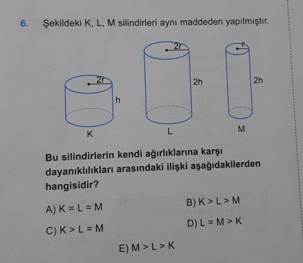 6.
Şekildeki K, L, M silindirleri aynı maddeden yapılmıştır.
K
2r
h
L
2r
2h
E) M > L > K
M
Bu silindirlerin kendi ağırlıklarına karşı
dayanıklılıkları arasındaki ilişki aşağıdakilerden
hangisidir?
A) K = L = M
C) K > L = M
2h
B) K > L > M
D) L = M > K