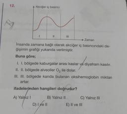 12.
B
Akciğer iç basıncı
A) Yalnız I
11
► Zaman
İnsanda zamana bağlı olarak akciğer iç basıncındaki de-
ğişimin grafiği yukarıda verilmiştir.
Buna göre;
I. I. bölgede kaburgalar arası kaslar ve diyafram kasılır.
II. II. bölgede alveoller O₂ ile dolar.
III. III. bölgede kanda bulanan oksihemoglobin miktarı
artar.
ifadelerinden hangileri doğrudur?
B) Yalnız II
D) I ve II
|||
C) Yalnız III
E) II ve III