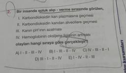 Q
2.
Bir insanda soluk alıp - verme sırasında görülen,
I. Karbondioksidin kan plazmasına geçmesi
II. Karbondioksidin kandan alveollere geçmesi
III. Kanin pH'ının azalması
IV. Hemoglobinin oksijene ilgisinin artması
olayları hangi sıraya göre gerçekleşir?
A) I-II-III-IV B) I-III-II-IV
C) IV-III-11-1
D) III-I-II-IV E) I-IV-II-111
kurumları