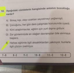 12. Aşağıdaki cümlelerin hangisinde anlatım bozukluğu
vardır?
A) Birkaç kişi, olayı uzaktan seyretmeyi yeğlemişti.
B) Çocuğunu, her gün ders çalışması konusunda uyardı.
C) Kimi araştırmacılar, eğitim için yurt dışına gidiyor.
D) Zor günlerimizde en olağan davranıştan bile alınmaya
başlarız.
E) Herkes eğitimle ilgili aksaklıklardan yakınıyor, bunlarla
ilgili çözüm üretmiyor.
7-B
8-E
9-C
10-B 11-C
12-E