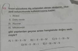 13, Insan vücuduna dış ortamdan alınan oksijenin, oksi-
jenli solunumunda kullanılmasına kadar,
I. Alveol
II. Doku SIVISI
III. Alyuvar
IV. Mitokondri
gibi yapılardan geçme sırası hangisinde doğru veril-
miştir?
A) I-III-II-IV B) I-II-III-IV C) II - 1- III-IV
D) IV-II-III-I E) I-III-IV-II