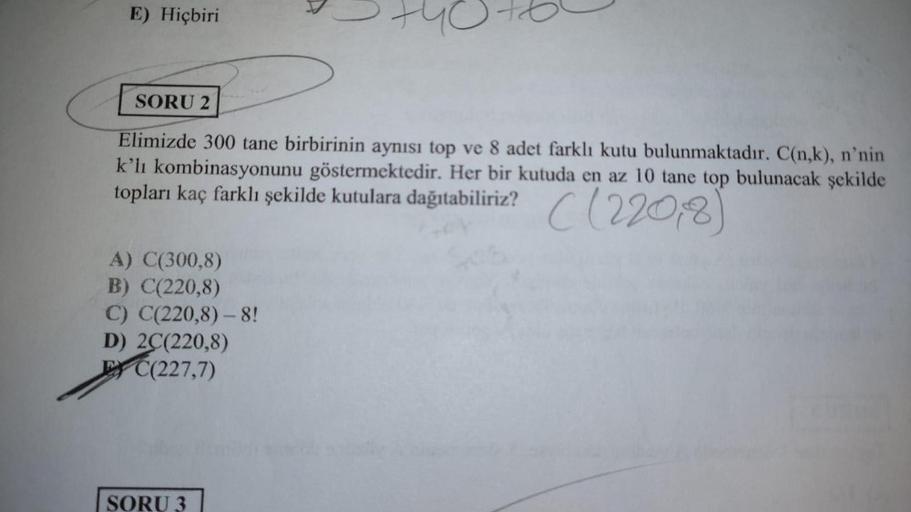 E) Hiçbiri
A) C(300,8)
B) C(220,8)
C) C(220,8) - 8!
D) 2C(220,8)
EC(227,7)
95 H
SORU 2
Elimizde 300 tane birbirinin aynısı top ve 8 adet farklı kutu bulunmaktadır. C(n,k), n'nin
k'lı kombinasyonunu göstermektedir. Her bir kutuda en az 10 tane top bulunacak