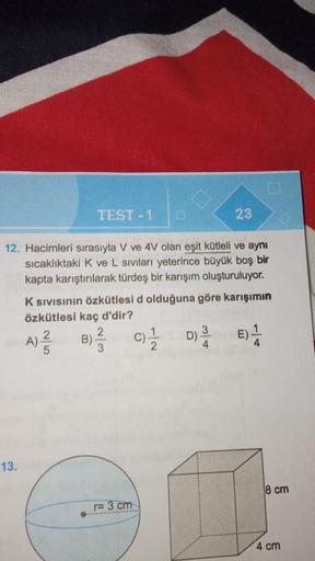 13.
12. Hacimleri sırasıyla V ve 4V olan eşit kütleli ve aynı
sıcaklıktaki K ve L sıvıları yeterince büyük boş bir
kapta karıştırılarak türdeş bir karışım oluşturuluyor.
A)
TEST-1
K SIVISının Özkütlesi d olduğuna göre karışımın
özkütlesi kaç d'dir?
C)/1/2